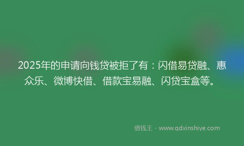 2025年的申请向钱贷被拒了有：闪借易贷融、惠众乐、微博快借、借款宝易融、闪贷宝盒等。