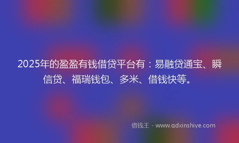 2025年的盈盈有钱借贷平台有：易融贷通宝、瞬信贷、福瑞钱包、多米、借钱快等。