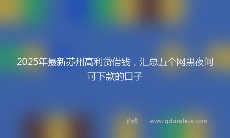 2025年最新苏州高利贷借钱，汇总五个网黑夜间可下款的口子