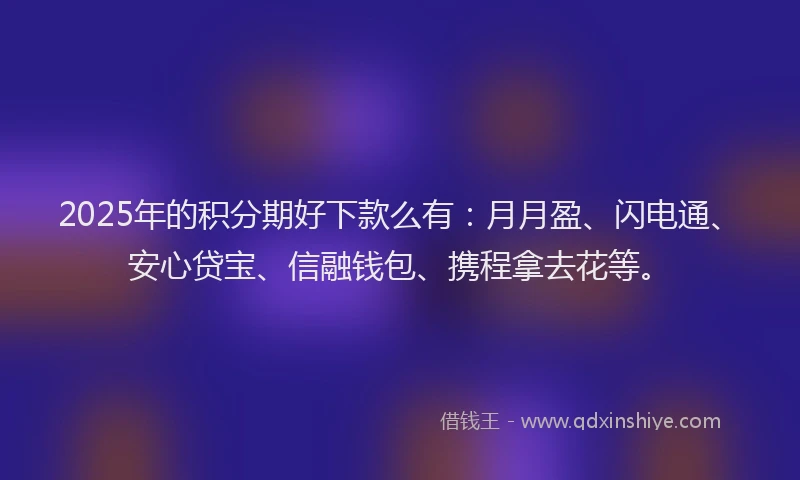 2025年的积分期好下款么有：月月盈、闪电通、安心贷宝、信融钱包、携程拿去花等。