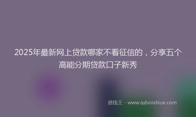 2025年最新网上贷款哪家不看征信的，分享五个高能分期贷款口子新秀