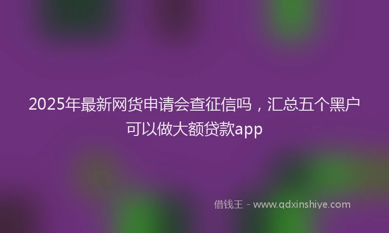 2025年最新网货申请会查征信吗，汇总五个黑户可以做大额贷款app