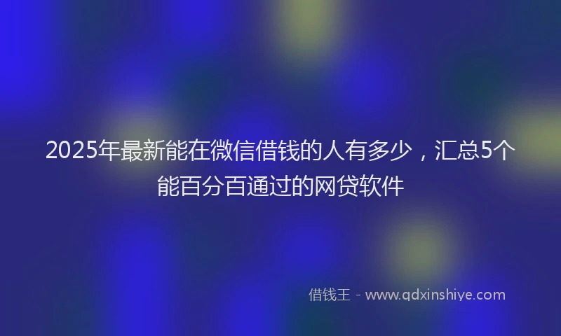 2025年最新能在微信借钱的人有多少，汇总5个能百分百通过的网贷软件