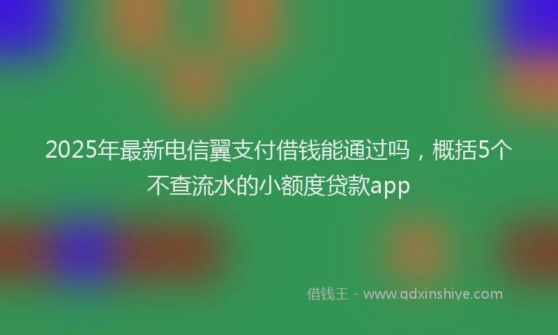 2025年最新电信翼支付借钱能通过吗，概括5个不查流水的小额度贷款app