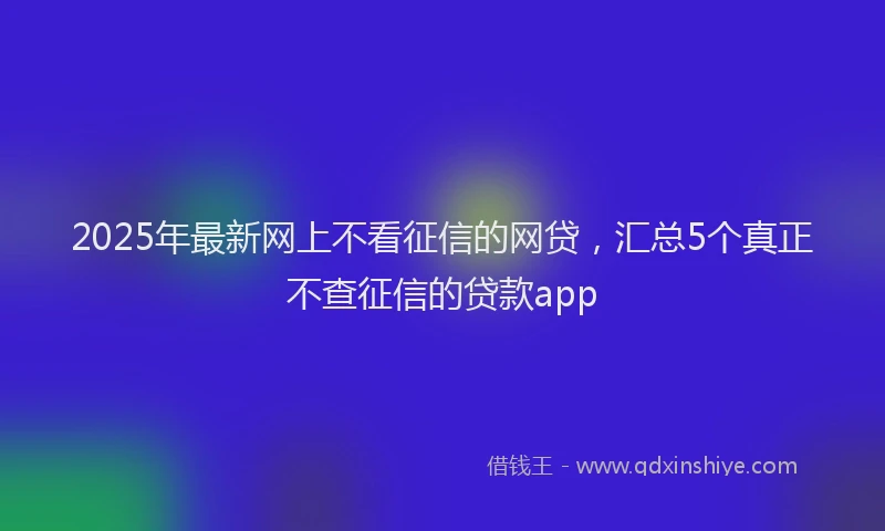 2025年最新网上不看征信的网贷，汇总5个真正不查征信的贷款app