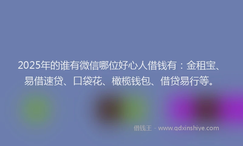 2025年的谁有微信哪位好心人借钱有：金租宝、易借速贷、口袋花、橄榄钱包、借贷易行等。