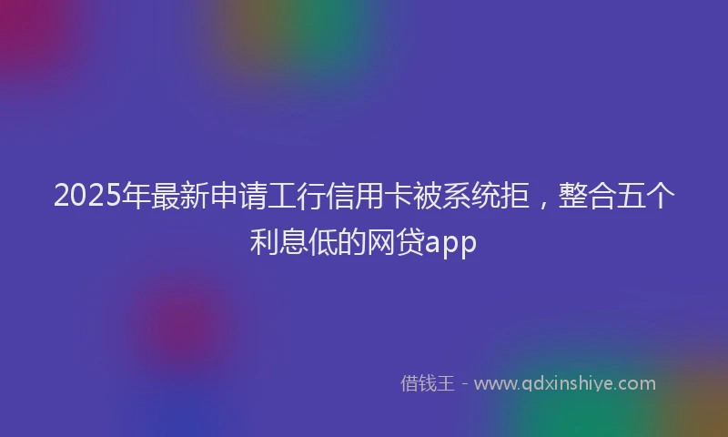 2025年最新申请工行信用卡被系统拒，整合五个利息低的网贷app