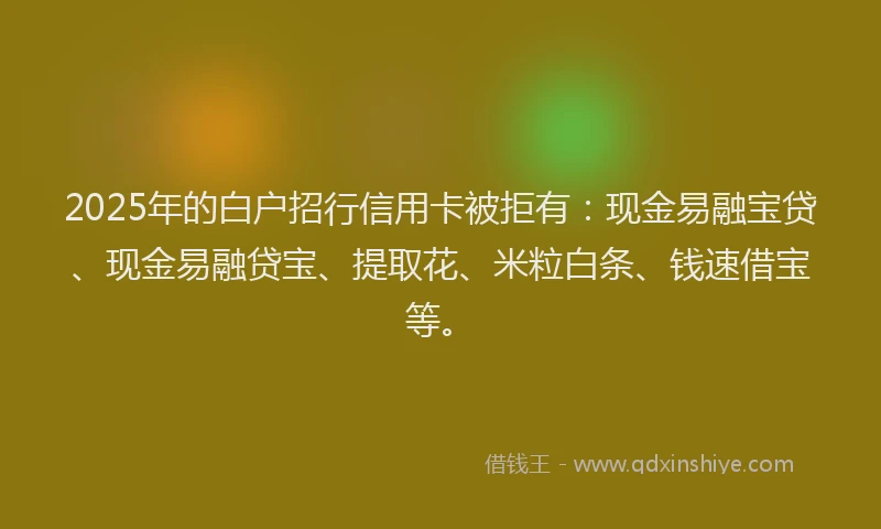 2025年的白户招行信用卡被拒有：现金易融宝贷、现金易融贷宝、提取花、米粒白条、钱速借宝等。