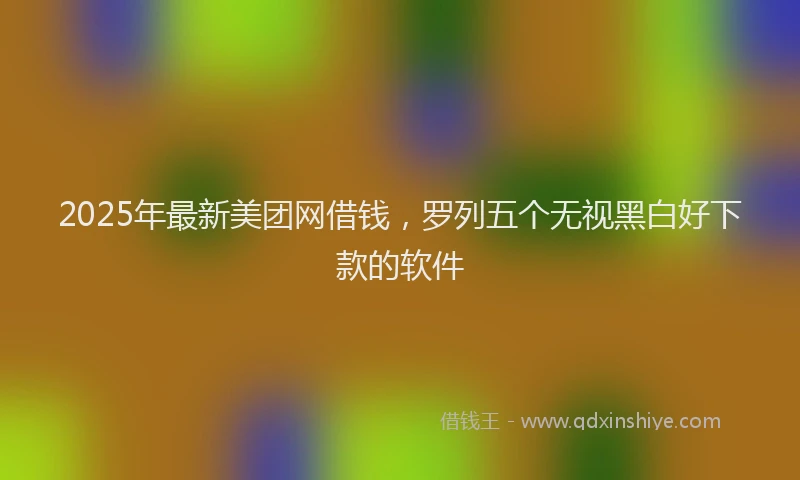 2025年最新美团网借钱，罗列五个无视黑白好下款的软件