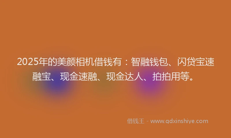 2025年的美颜相机借钱有：智融钱包、闪贷宝速融宝、现金速融、现金达人、拍拍用等。