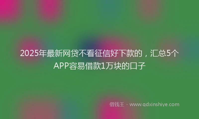 2025年最新网贷不看征信好下款的，汇总5个APP容易借款1万块的口子