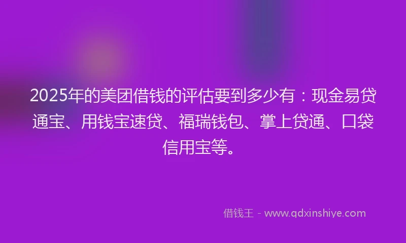 2025年的美团借钱的评估要到多少有：现金易贷通宝、用钱宝速贷、福瑞钱包、掌上贷通、口袋信用宝等。