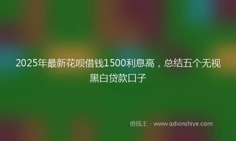 2025年最新花呗借钱1500利息高，总结五个无视黑白贷款口子