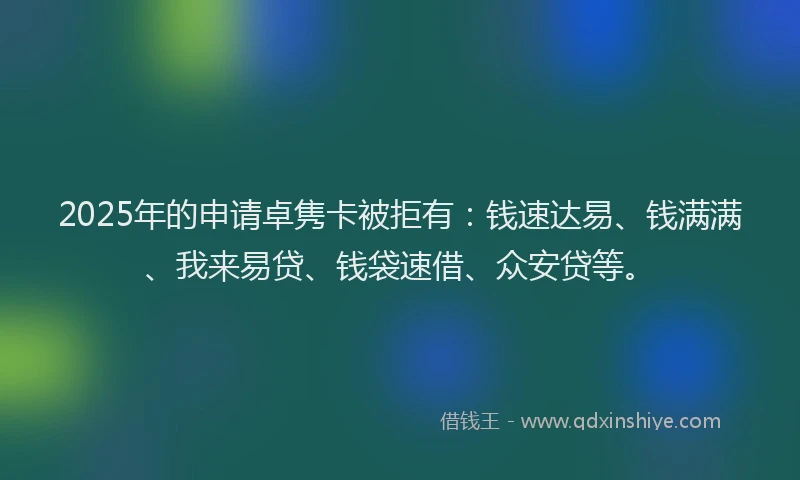 2025年的申请卓隽卡被拒有：钱速达易、钱满满、我来易贷、钱袋速借、众安贷等。