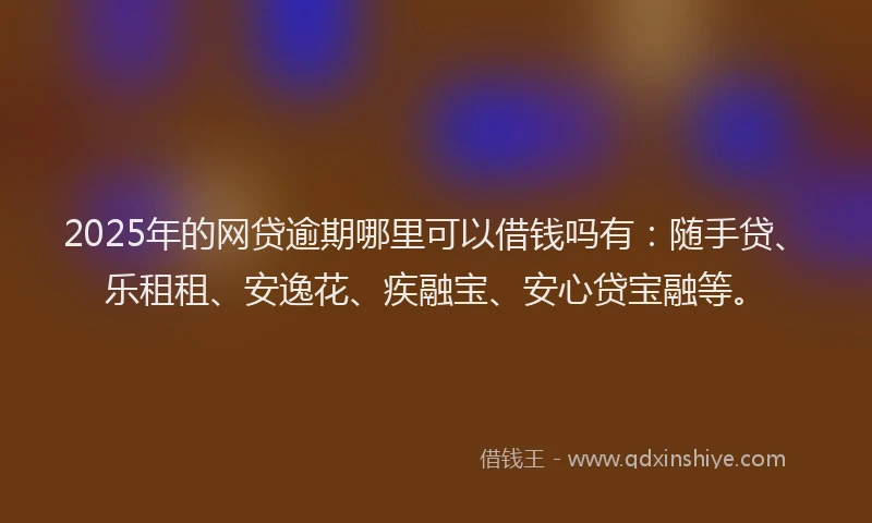 2025年的网贷逾期哪里可以借钱吗有：随手贷、乐租租、安逸花、疾融宝、安心贷宝融等。