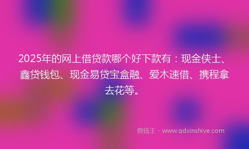 2025年的网上借贷款哪个好下款有：现金侠士、鑫贷钱包、现金易贷宝盒融、爱木速借、携程拿去花等。
