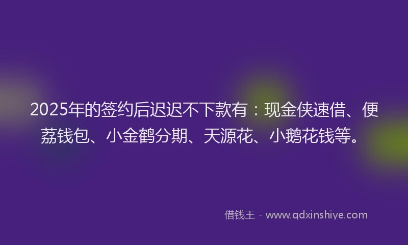 2025年的签约后迟迟不下款有：现金侠速借、便荔钱包、小金鹤分期、天源花、小鹅花钱等。