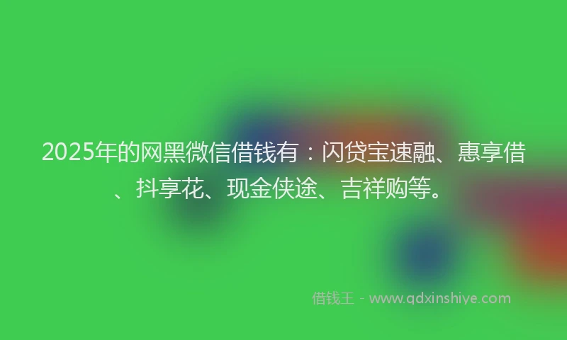 2025年的网黑微信借钱有：闪贷宝速融、惠享借、抖享花、现金侠途、吉祥购等。