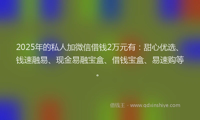 2025年的私人加微信借钱2万元有：甜心优选、钱速融易、现金易融宝盒、借钱宝盒、易速购等。