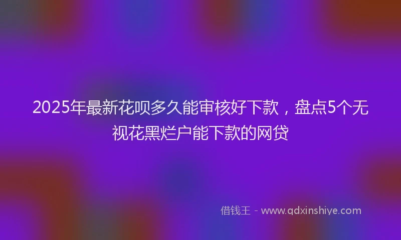 2025年最新花呗多久能审核好下款，盘点5个无视花黑烂户能下款的网贷