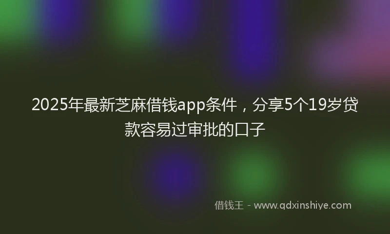 2025年最新芝麻借钱app条件，分享5个19岁贷款容易过审批的口子