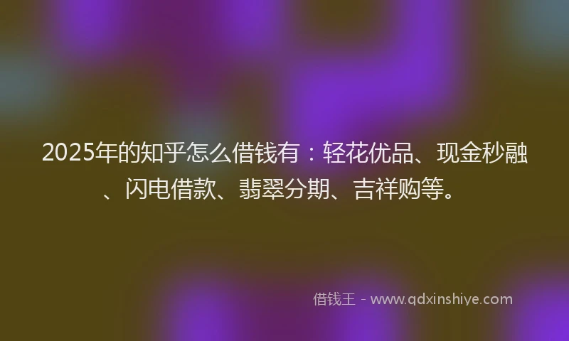 2025年的知乎怎么借钱有：轻花优品、现金秒融、闪电借款、翡翠分期、吉祥购等。
