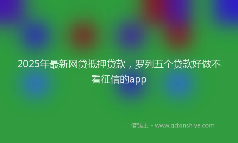 2025年最新网贷抵押贷款，罗列五个贷款好做不看征信的app