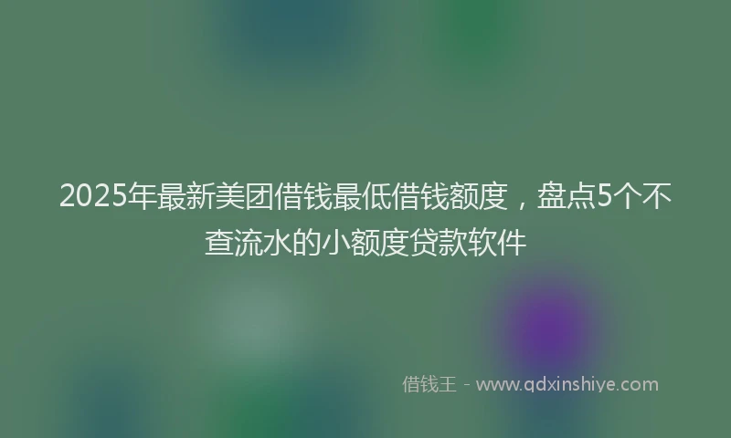 2025年最新美团借钱最低借钱额度，盘点5个不查流水的小额度贷款软件
