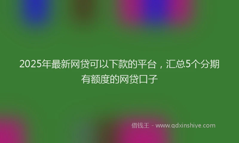2025年最新网贷可以下款的平台，汇总5个分期有额度的网贷口子
