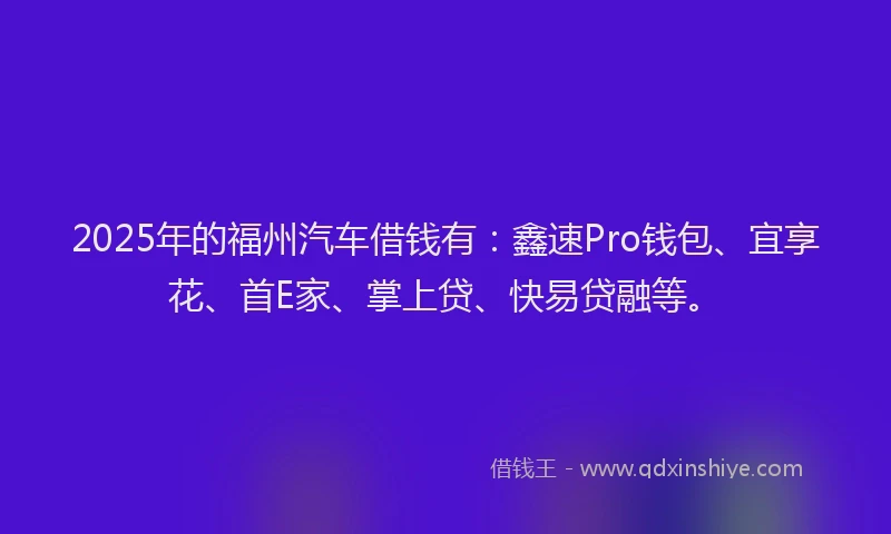 2025年的福州汽车借钱有：鑫速Pro钱包、宜享花、首E家、掌上贷、快易贷融等。