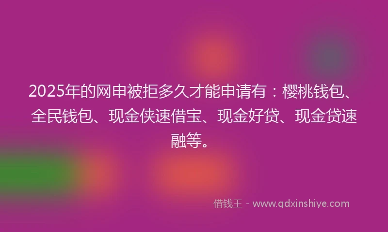 2025年的网申被拒多久才能申请有：樱桃钱包、全民钱包、现金侠速借宝、现金好贷、现金贷速融等。