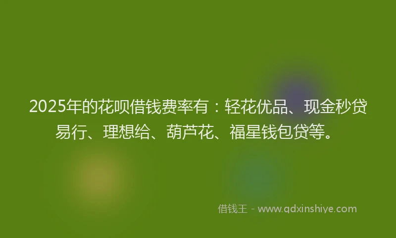 2025年的花呗借钱费率有：轻花优品、现金秒贷易行、理想给、葫芦花、福星钱包贷等。