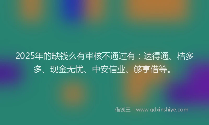 2025年的缺钱么有审核不通过有：速得通、桔多多、现金无忧、中安信业、够享借等。