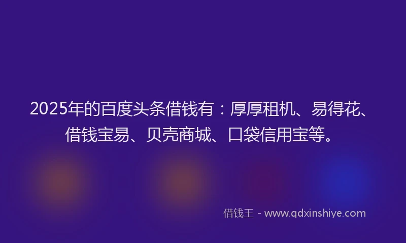 2025年的百度头条借钱有：厚厚租机、易得花、借钱宝易、贝壳商城、口袋信用宝等。