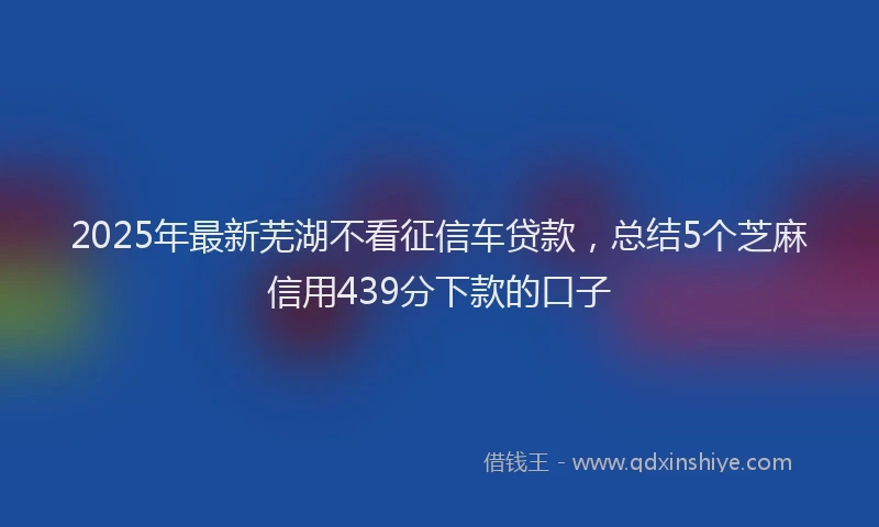 2025年最新芜湖不看征信车贷款，总结5个芝麻信用439分下款的口子