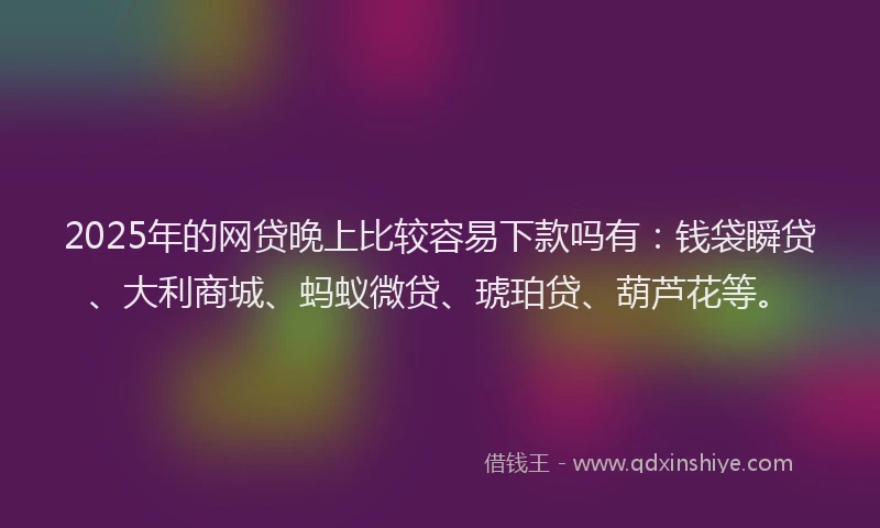 2025年的网贷晚上比较容易下款吗有：钱袋瞬贷、大利商城、蚂蚁微贷、琥珀贷、葫芦花等。