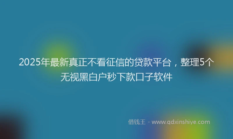 2025年最新真正不看征信的贷款平台，整理5个无视黑白户秒下款口子软件