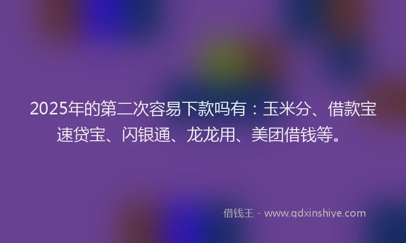 2025年的第二次容易下款吗有：玉米分、借款宝速贷宝、闪银通、龙龙用、美团借钱等。