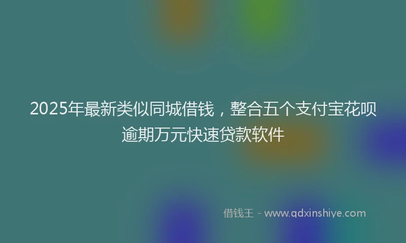 2025年最新类似同城借钱，整合五个支付宝花呗逾期万元快速贷款软件