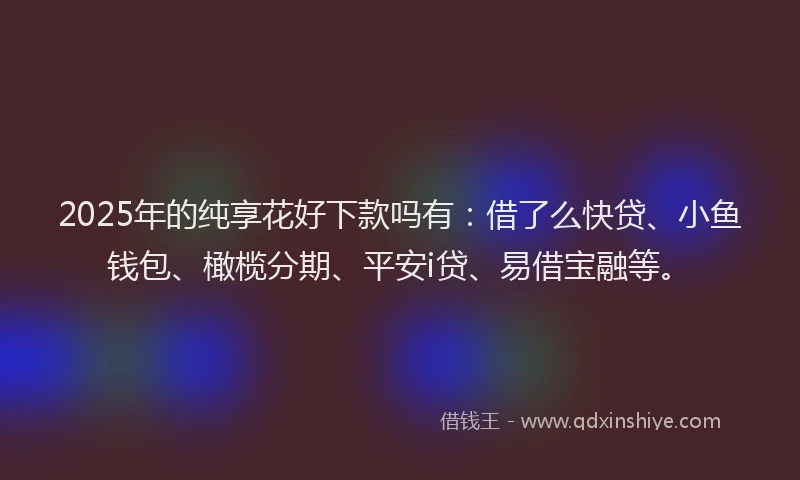 2025年的纯享花好下款吗有：借了么快贷、小鱼钱包、橄榄分期、平安i贷、易借宝融等。