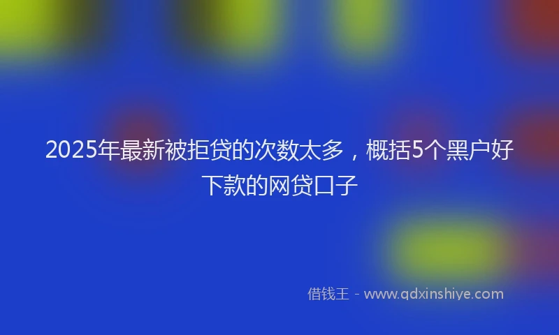 2025年最新被拒贷的次数太多，概括5个黑户好下款的网贷口子