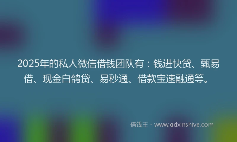 2025年的私人微信借钱团队有：钱进快贷、甄易借、现金白鸽贷、易秒通、借款宝速融通等。