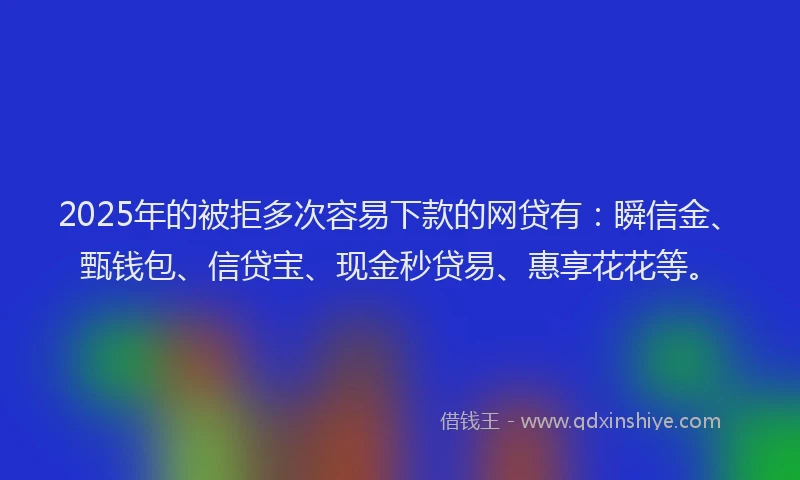 2025年的被拒多次容易下款的网贷有：瞬信金、甄钱包、信贷宝、现金秒贷易、惠享花花等。