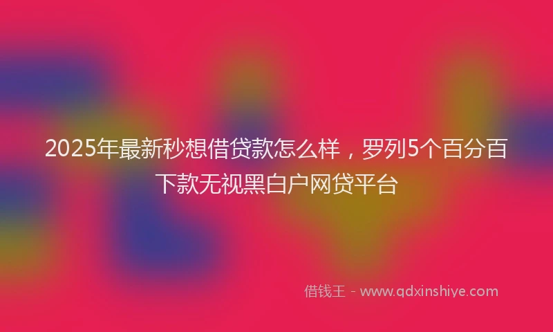 2025年最新秒想借贷款怎么样，罗列5个百分百下款无视黑白户网贷平台