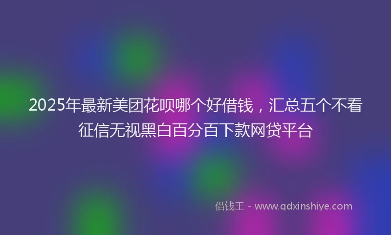 2025年最新美团花呗哪个好借钱，汇总五个不看征信无视黑白百分百下款网贷平台