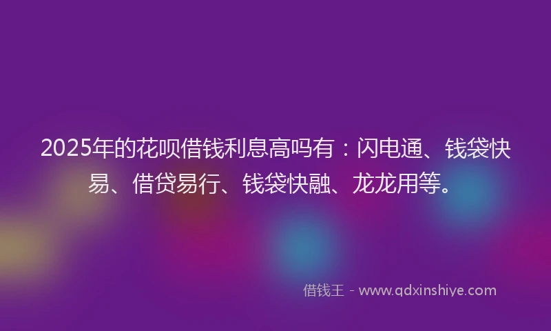 2025年的花呗借钱利息高吗有：闪电通、钱袋快易、借贷易行、钱袋快融、龙龙用等。