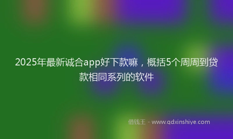 2025年最新诚合app好下款嘛，概括5个周周到贷款相同系列的软件