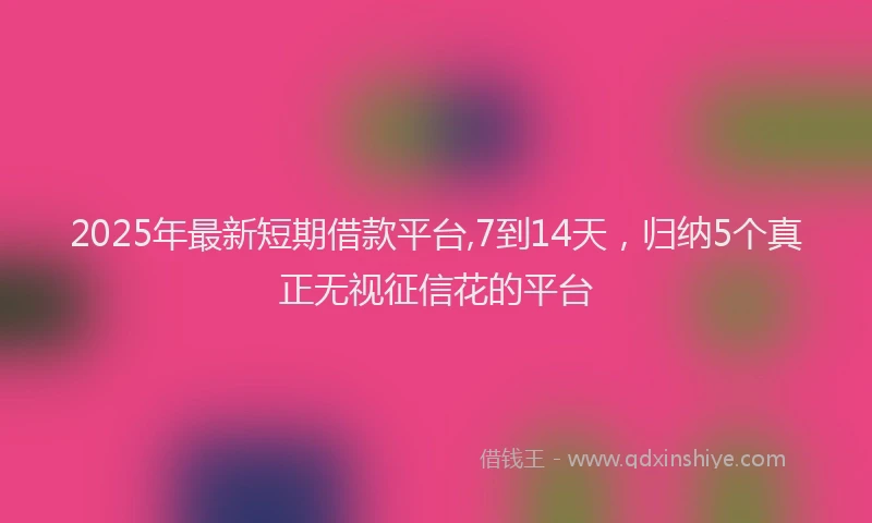 2025年最新短期借款平台,7到14天，归纳5个真正无视征信花的平台
