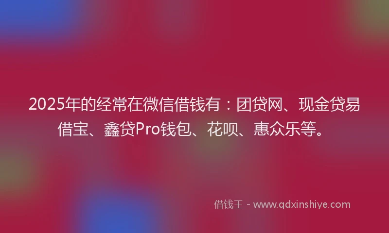 2025年的经常在微信借钱有：团贷网、现金贷易借宝、鑫贷Pro钱包、花呗、惠众乐等。