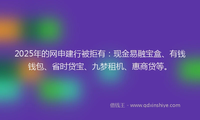 2025年的网申建行被拒有：现金易融宝盒、有钱钱包、省时贷宝、九梦租机、惠商贷等。